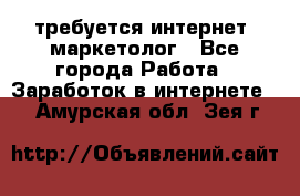 требуется интернет- маркетолог - Все города Работа » Заработок в интернете   . Амурская обл.,Зея г.